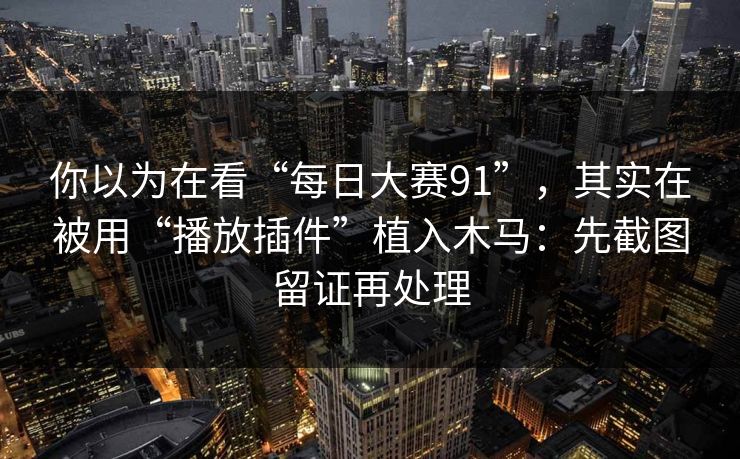 你以为在看“每日大赛91”，其实在被用“播放插件”植入木马：先截图留证再处理