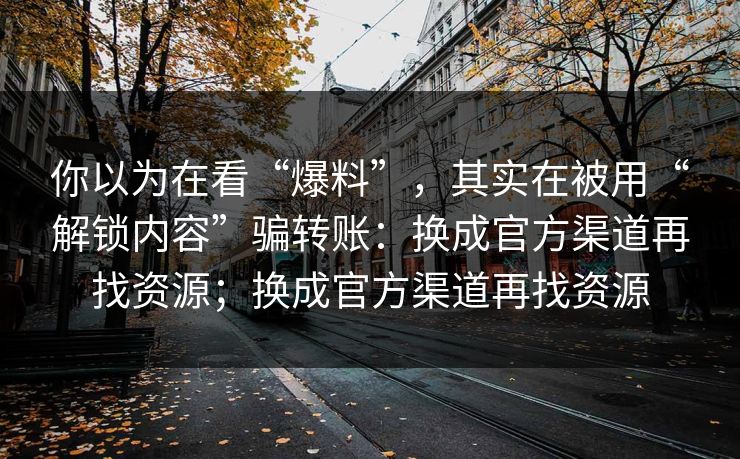 你以为在看“爆料”，其实在被用“解锁内容”骗转账：换成官方渠道再找资源；换成官方渠道再找资源