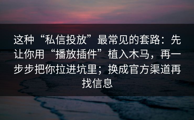 这种“私信投放”最常见的套路：先让你用“播放插件”植入木马，再一步步把你拉进坑里；换成官方渠道再找信息