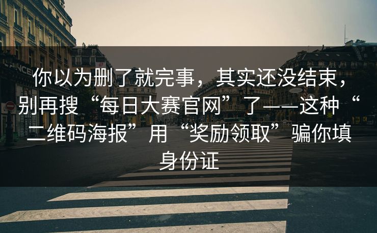 你以为删了就完事，其实还没结束，别再搜“每日大赛官网”了——这种“二维码海报”用“奖励领取”骗你填身份证