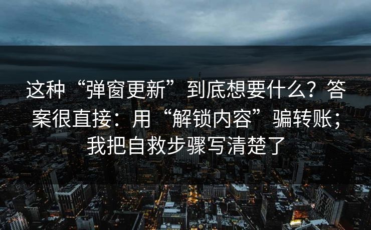 这种“弹窗更新”到底想要什么？答案很直接：用“解锁内容”骗转账；我把自救步骤写清楚了