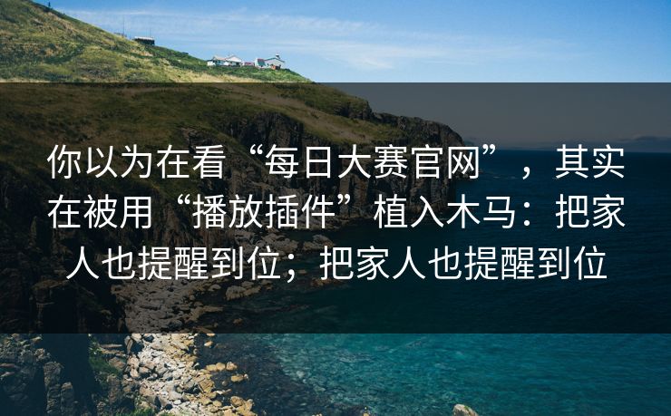 你以为在看“每日大赛官网”，其实在被用“播放插件”植入木马：把家人也提醒到位；把家人也提醒到位