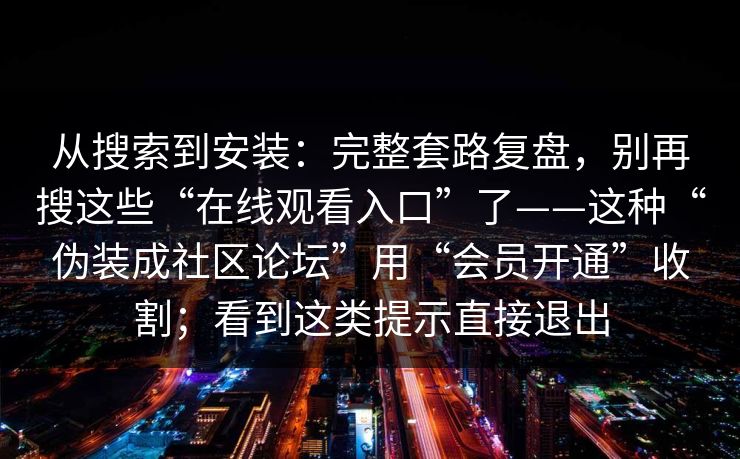 从搜索到安装：完整套路复盘，别再搜这些“在线观看入口”了——这种“伪装成社区论坛”用“会员开通”收割；看到这类提示直接退出