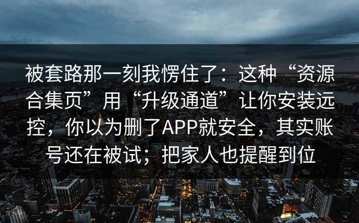 被套路那一刻我愣住了：这种“资源合集页”用“升级通道”让你安装远控，你以为删了APP就安全，其实账号还在被试；把家人也提醒到位