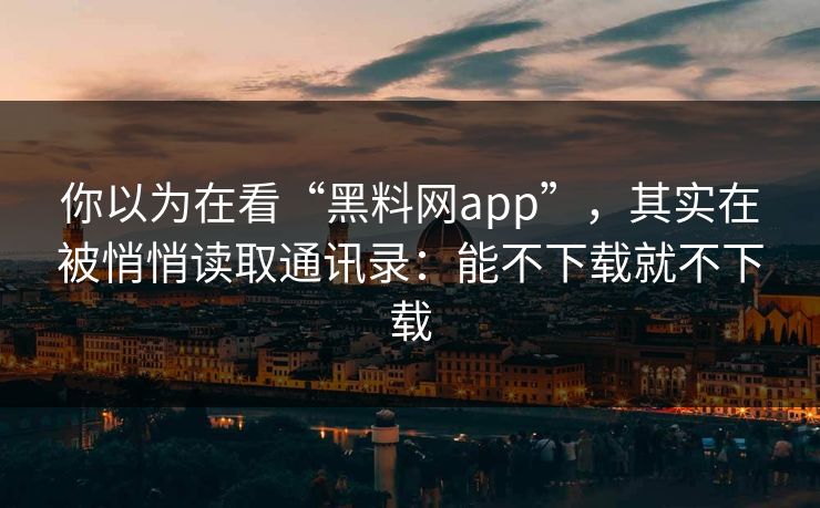 你以为在看“黑料网app”，其实在被悄悄读取通讯录：能不下载就不下载
