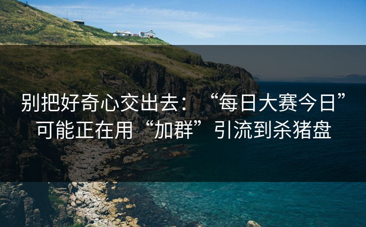 别把好奇心交出去：“每日大赛今日”可能正在用“加群”引流到杀猪盘