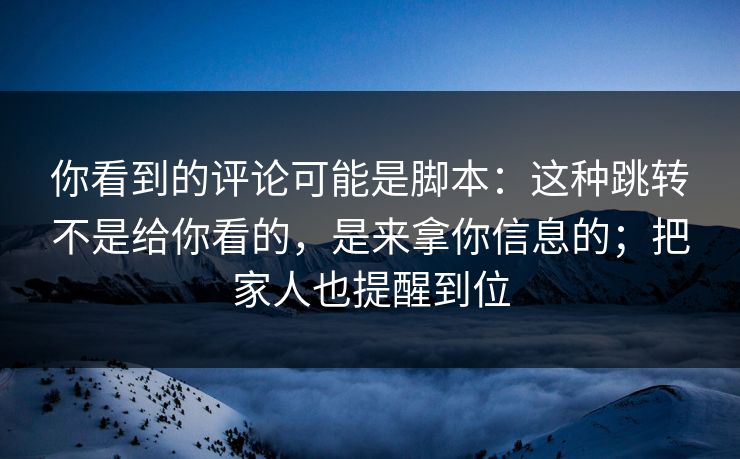 你看到的评论可能是脚本：这种跳转不是给你看的，是来拿你信息的；把家人也提醒到位
