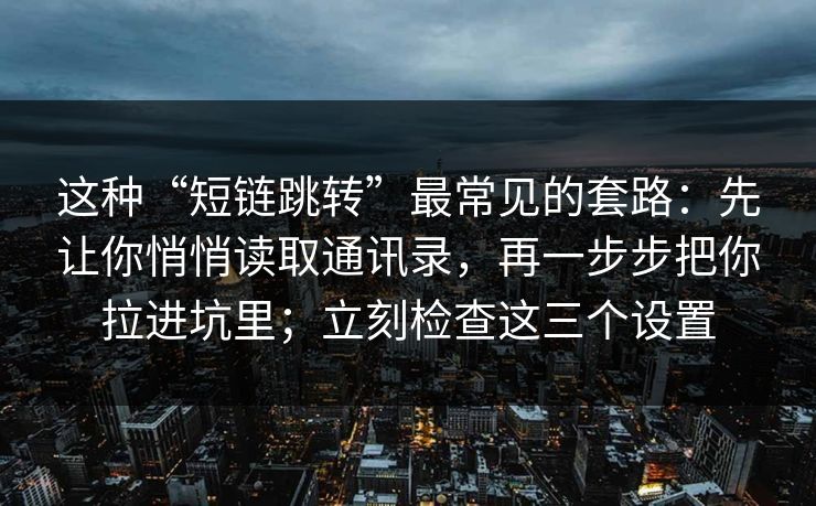 这种“短链跳转”最常见的套路：先让你悄悄读取通讯录，再一步步把你拉进坑里；立刻检查这三个设置