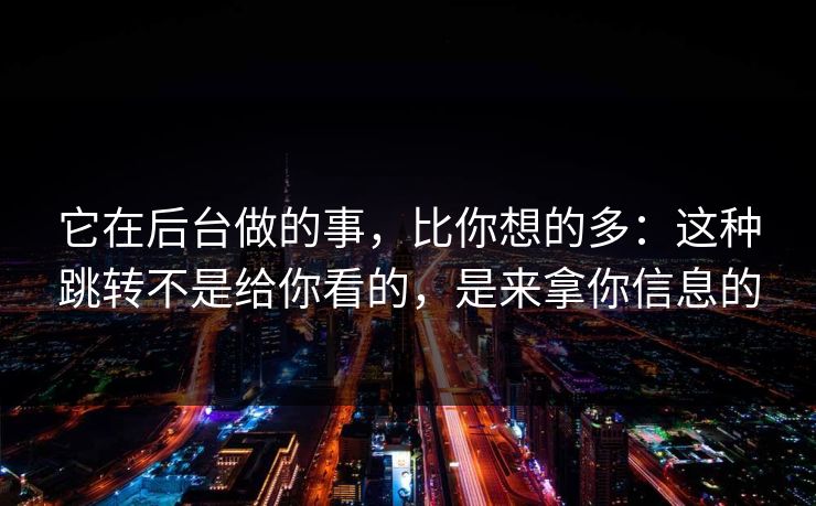 它在后台做的事，比你想的多：这种跳转不是给你看的，是来拿你信息的