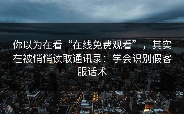 你以为在看“在线免费观看”，其实在被悄悄读取通讯录：学会识别假客服话术