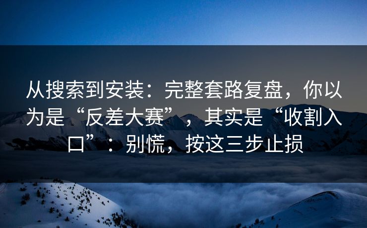 从搜索到安装：完整套路复盘，你以为是“反差大赛”，其实是“收割入口”：别慌，按这三步止损