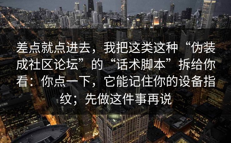 差点就点进去，我把这类这种“伪装成社区论坛”的“话术脚本”拆给你看：你点一下，它能记住你的设备指纹；先做这件事再说