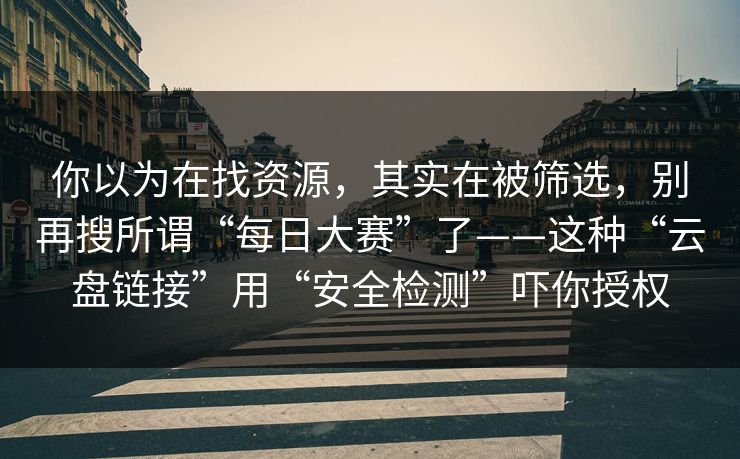 你以为在找资源，其实在被筛选，别再搜所谓“每日大赛”了——这种“云盘链接”用“安全检测”吓你授权