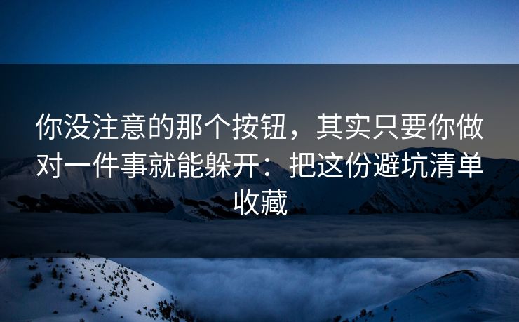 你没注意的那个按钮，其实只要你做对一件事就能躲开：把这份避坑清单收藏