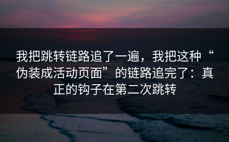 我把跳转链路追了一遍，我把这种“伪装成活动页面”的链路追完了：真正的钩子在第二次跳转