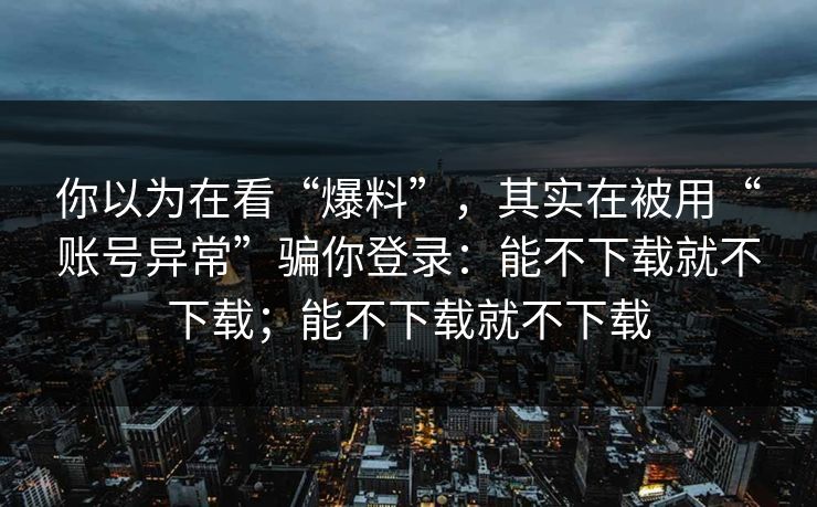 你以为在看“爆料”，其实在被用“账号异常”骗你登录：能不下载就不下载；能不下载就不下载