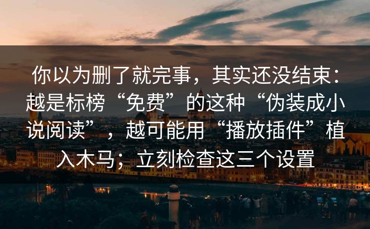 你以为删了就完事，其实还没结束：越是标榜“免费”的这种“伪装成小说阅读”，越可能用“播放插件”植入木马；立刻检查这三个设置