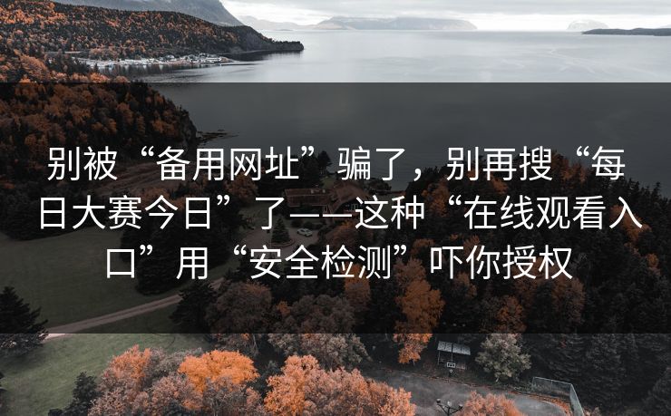 别被“备用网址”骗了，别再搜“每日大赛今日”了——这种“在线观看入口”用“安全检测”吓你授权