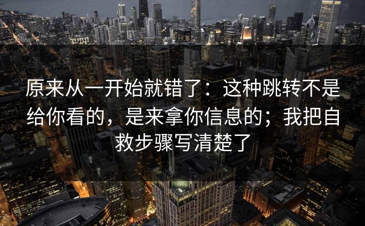 原来从一开始就错了：这种跳转不是给你看的，是来拿你信息的；我把自救步骤写清楚了