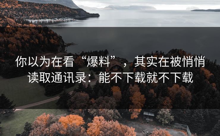 你以为在看“爆料”，其实在被悄悄读取通讯录：能不下载就不下载