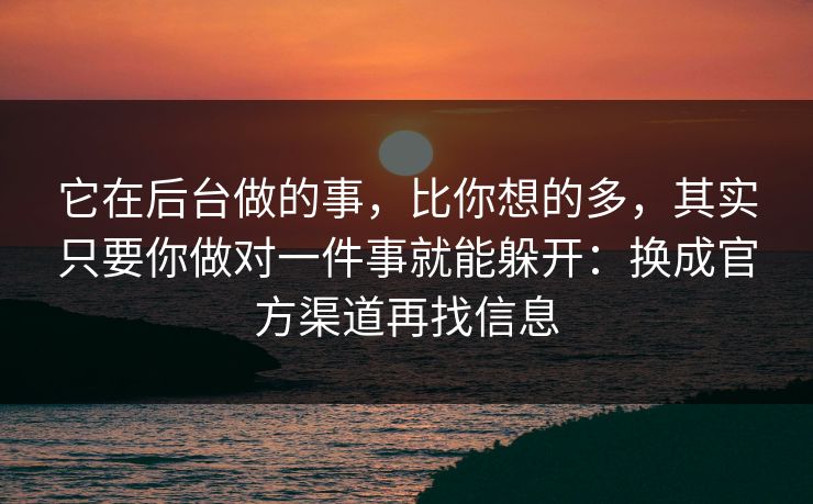 它在后台做的事，比你想的多，其实只要你做对一件事就能躲开：换成官方渠道再找信息