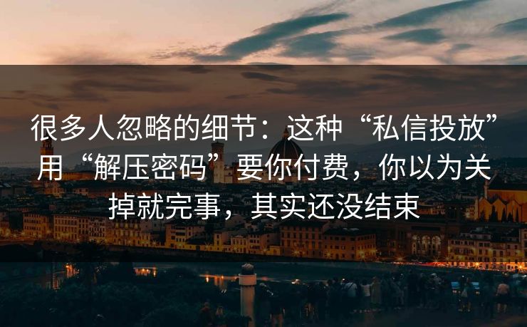 很多人忽略的细节：这种“私信投放”用“解压密码”要你付费，你以为关掉就完事，其实还没结束