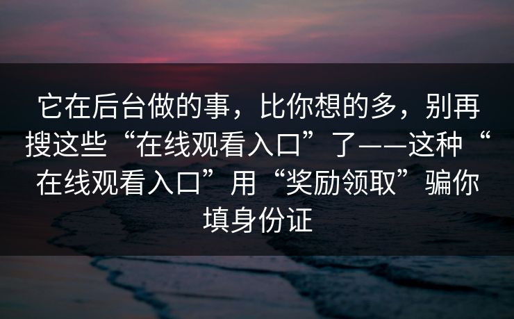 它在后台做的事，比你想的多，别再搜这些“在线观看入口”了——这种“在线观看入口”用“奖励领取”骗你填身份证
