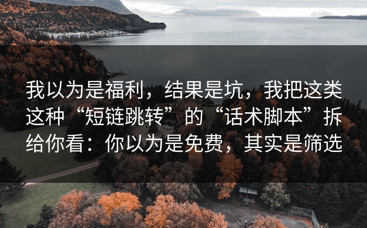 我以为是福利，结果是坑，我把这类这种“短链跳转”的“话术脚本”拆给你看：你以为是免费，其实是筛选