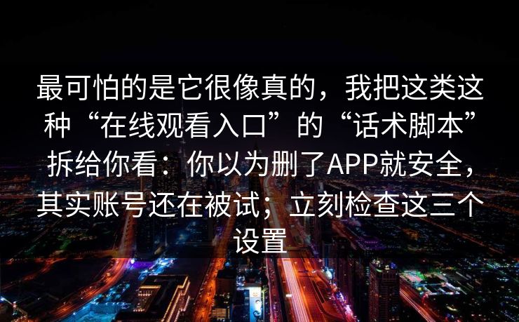 最可怕的是它很像真的，我把这类这种“在线观看入口”的“话术脚本”拆给你看：你以为删了APP就安全，其实账号还在被试；立刻检查这三个设置
