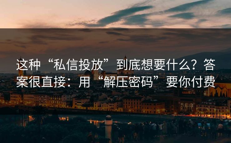 这种“私信投放”到底想要什么？答案很直接：用“解压密码”要你付费