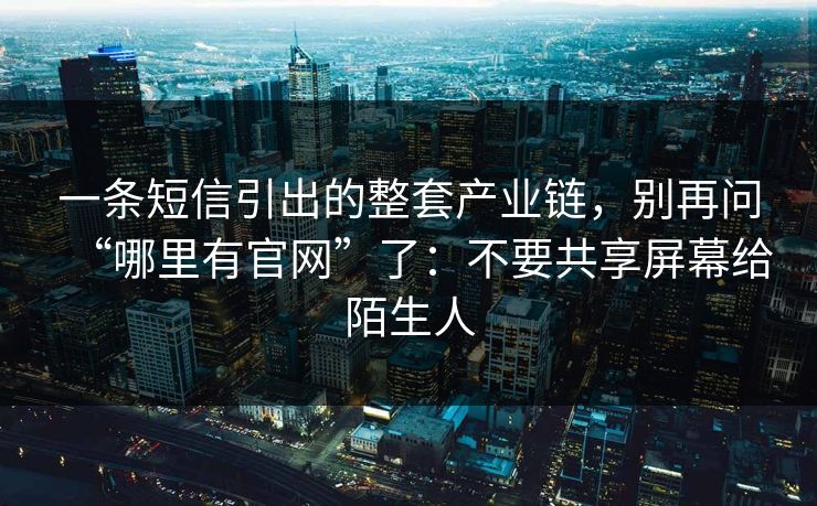 一条短信引出的整套产业链，别再问“哪里有官网”了：不要共享屏幕给陌生人