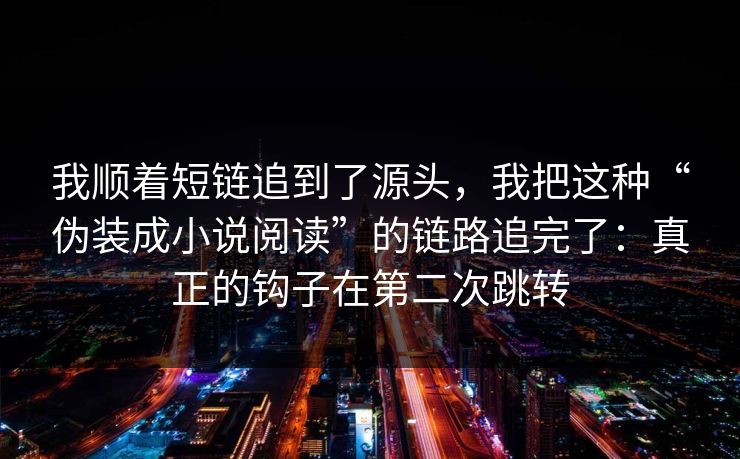 我顺着短链追到了源头，我把这种“伪装成小说阅读”的链路追完了：真正的钩子在第二次跳转