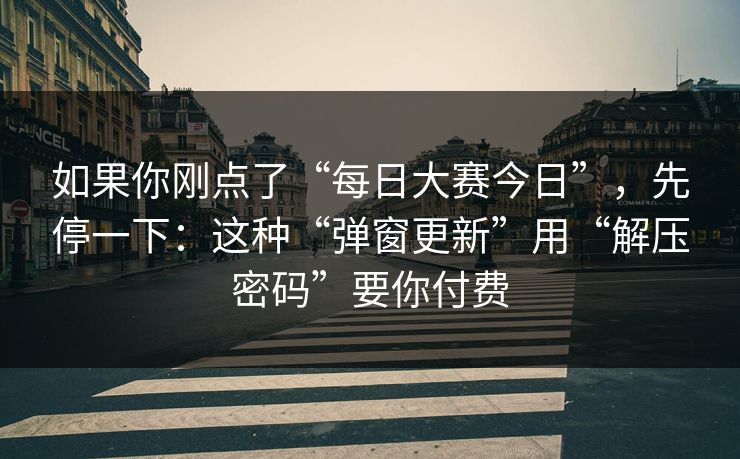 如果你刚点了“每日大赛今日”，先停一下：这种“弹窗更新”用“解压密码”要你付费