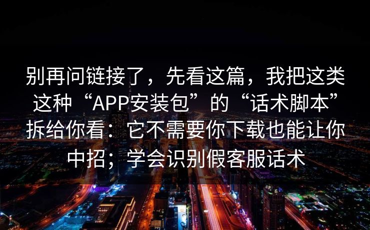 别再问链接了，先看这篇，我把这类这种“APP安装包”的“话术脚本”拆给你看：它不需要你下载也能让你中招；学会识别假客服话术