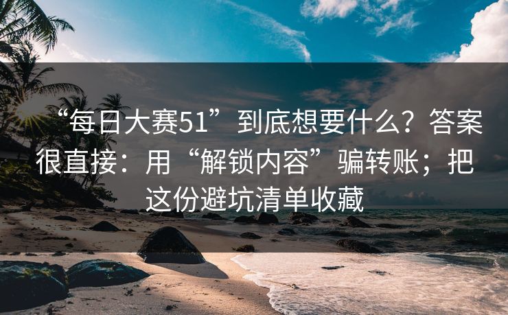 “每日大赛51”到底想要什么？答案很直接：用“解锁内容”骗转账；把这份避坑清单收藏