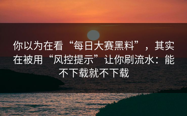 你以为在看“每日大赛黑料”，其实在被用“风控提示”让你刷流水：能不下载就不下载