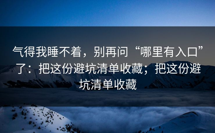 气得我睡不着，别再问“哪里有入口”了：把这份避坑清单收藏；把这份避坑清单收藏