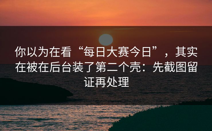 你以为在看“每日大赛今日”，其实在被在后台装了第二个壳：先截图留证再处理
