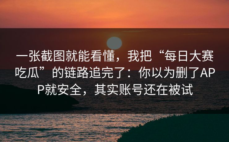 一张截图就能看懂，我把“每日大赛吃瓜”的链路追完了：你以为删了APP就安全，其实账号还在被试