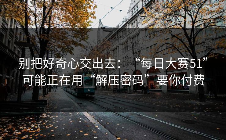 别把好奇心交出去：“每日大赛51”可能正在用“解压密码”要你付费