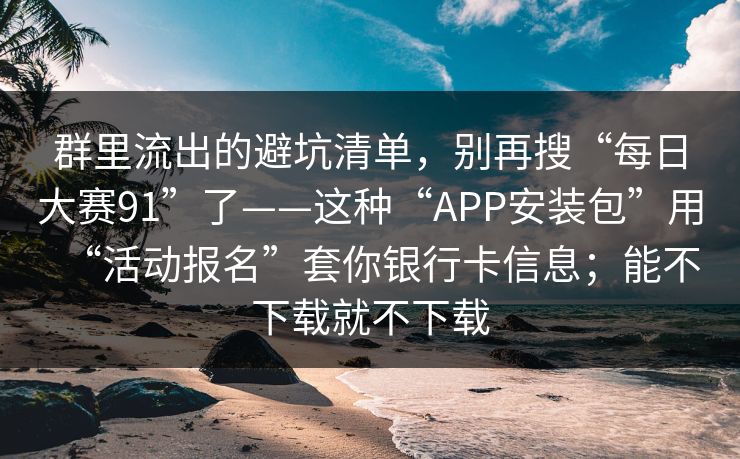 群里流出的避坑清单，别再搜“每日大赛91”了——这种“APP安装包”用“活动报名”套你银行卡信息；能不下载就不下载