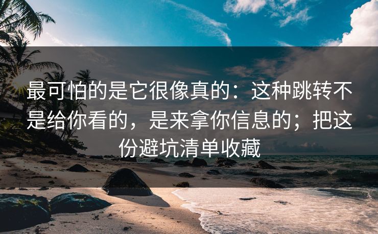 最可怕的是它很像真的：这种跳转不是给你看的，是来拿你信息的；把这份避坑清单收藏