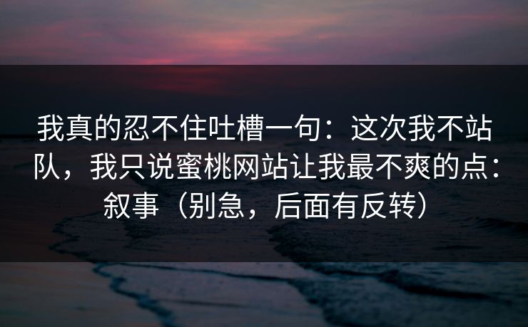 我真的忍不住吐槽一句：这次我不站队，我只说蜜桃网站让我最不爽的点：叙事（别急，后面有反转）