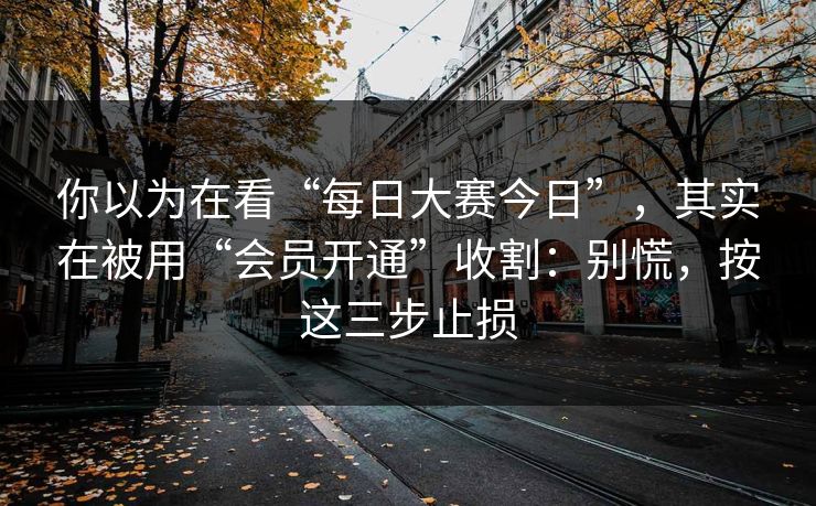 你以为在看“每日大赛今日”，其实在被用“会员开通”收割：别慌，按这三步止损