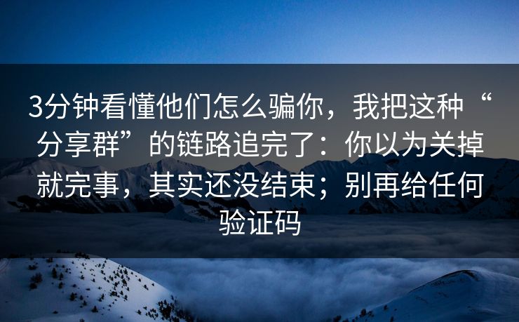 3分钟看懂他们怎么骗你，我把这种“分享群”的链路追完了：你以为关掉就完事，其实还没结束；别再给任何验证码