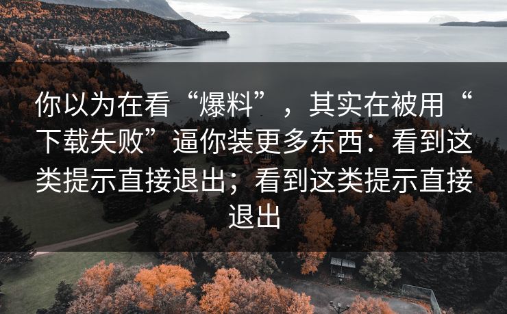 你以为在看“爆料”，其实在被用“下载失败”逼你装更多东西：看到这类提示直接退出；看到这类提示直接退出