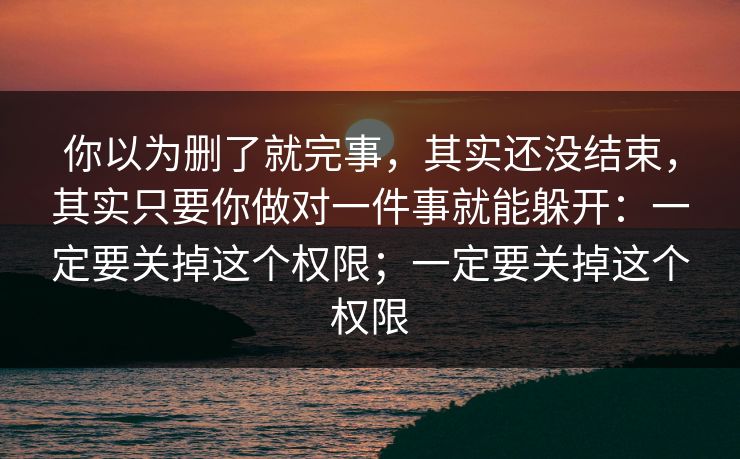你以为删了就完事，其实还没结束，其实只要你做对一件事就能躲开：一定要关掉这个权限；一定要关掉这个权限