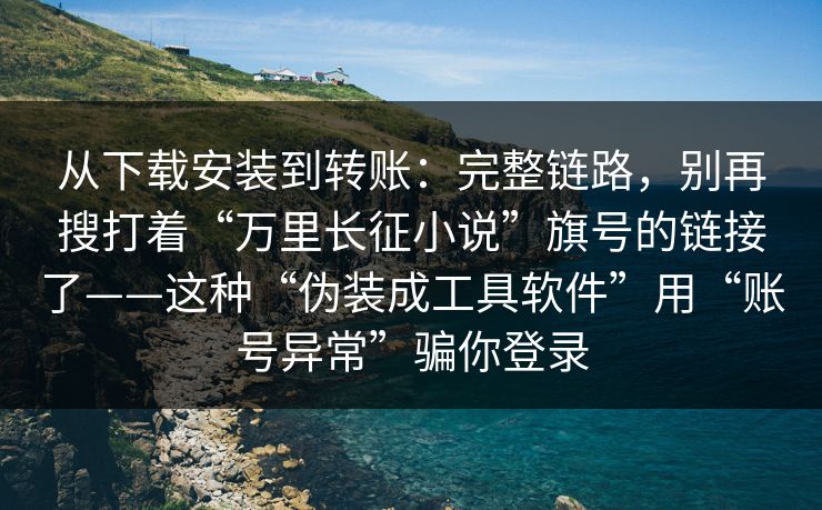 从下载安装到转账：完整链路，别再搜打着“万里长征小说”旗号的链接了——这种“伪装成工具软件”用“账号异常”骗你登录