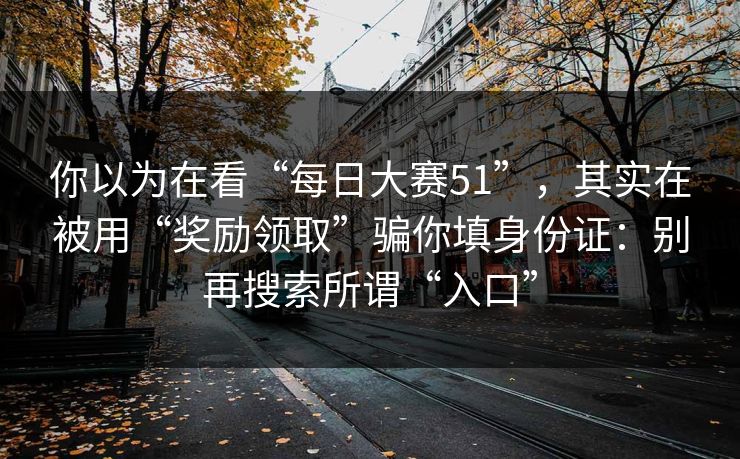 你以为在看“每日大赛51”，其实在被用“奖励领取”骗你填身份证：别再搜索所谓“入口”