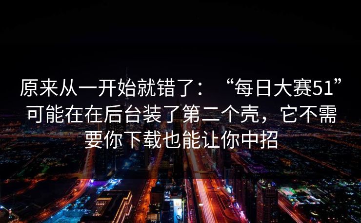 原来从一开始就错了：“每日大赛51”可能在在后台装了第二个壳，它不需要你下载也能让你中招